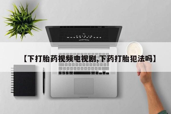 卖打胎药的联系方式或微信【下打胎药视频电视剧,下药打胎犯法吗】