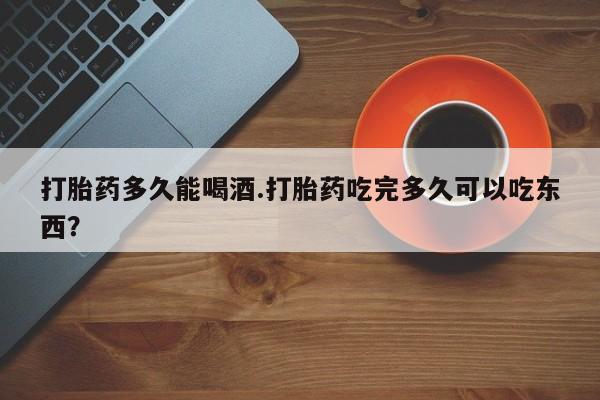 卖打胎药的联系方式或微信打胎药多久能喝酒.打胎药吃完多久可以吃东西？