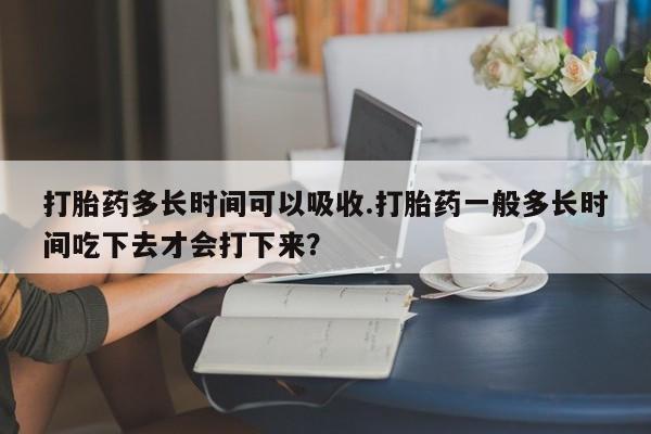 卖打胎药的联系方式或微信打胎药多长时间可以吸收.打胎药一般多长时间吃下去才会打下来？