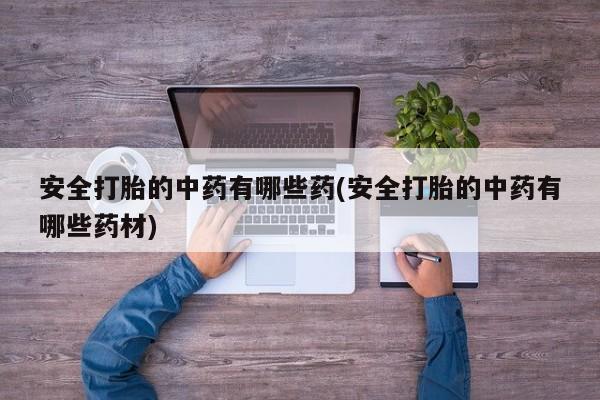 卖打胎药的联系方式或微信安全打胎的中药有哪些药(安全打胎的中药有哪些药材)