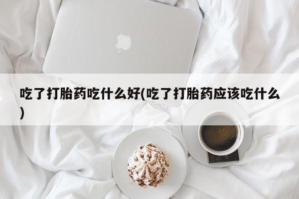 卖打胎药的联系方式或微信吃了打胎药吃什么好(吃了打胎药应该吃什么)