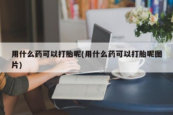 卖打胎药的联系方式或微信用什么药可以打胎呢(用什么药可以打胎呢图片)