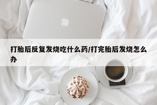 卖打胎药的联系方式或微信打胎后反复发烧吃什么药/打完胎后发烧怎么办