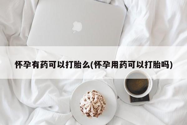 卖打胎药的联系方式或微信怀孕有药可以打胎么(怀孕用药可以打胎吗)